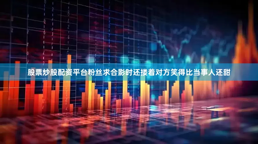 股票炒股配资平台粉丝求合影时还搂着对方笑得比当事人还甜