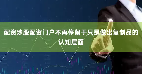 配资炒股配资门户不再停留于只是做出复制品的认知层面