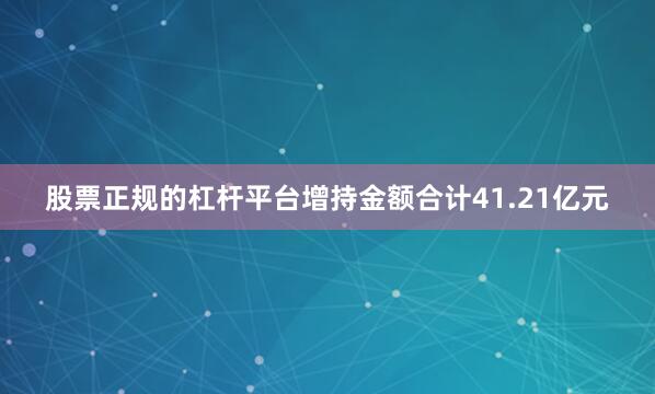 股票正规的杠杆平台增持金额合计41.21亿元