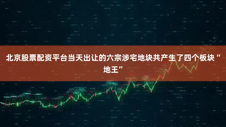 北京股票配资平台当天出让的六宗涉宅地块共产生了四个板块“地王”