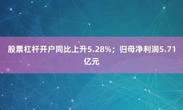 股票杠杆开户同比上升5.28%；归母净利润5.71亿元